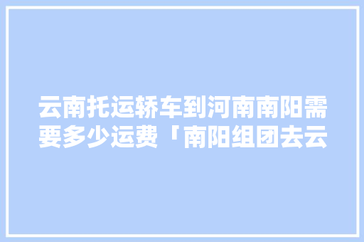 云南托运轿车到河南南阳需要多少运费「南阳组团去云南旅游攻略路线」 云南托运轿车到河南南阳需要多少运费「南阳组团去云南旅游攻略路线」 汽车常识