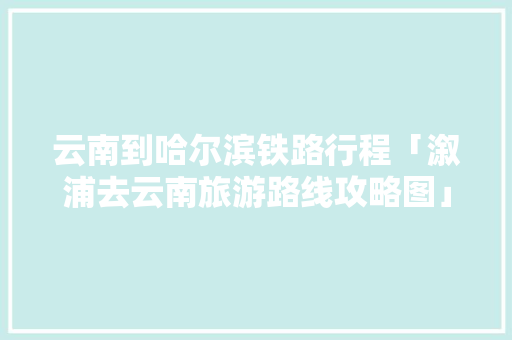 云南到哈尔滨铁路行程「溆浦去云南旅游路线攻略图」 云南到哈尔滨铁路行程「溆浦去云南旅游路线攻略图」 旅游攻略