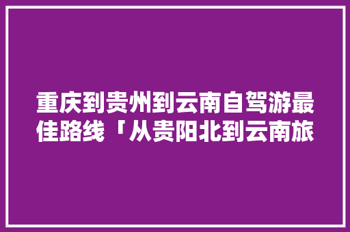 重庆到贵州到云南自驾游最佳路线「从贵阳北到云南旅游攻略路线」 重庆到贵州到云南自驾游最佳路线「从贵阳北到云南旅游攻略路线」 汽车常识