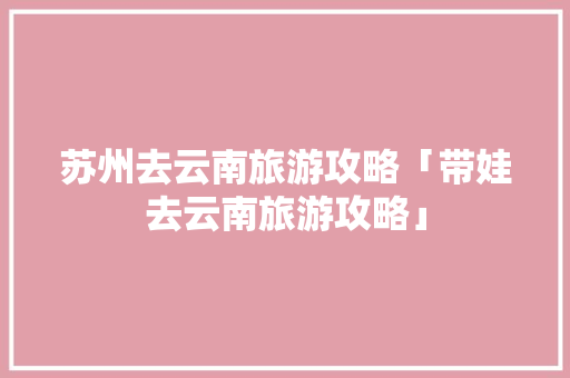苏州去云南旅游攻略「带娃去云南旅游攻略」 苏州去云南旅游攻略「带娃去云南旅游攻略」 美食菜谱