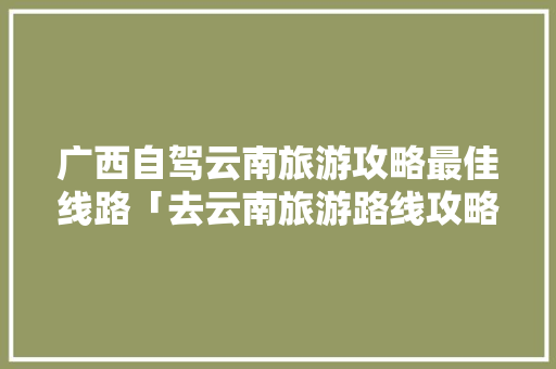 广西自驾云南旅游攻略最佳线路「去云南旅游路线攻略大全图」 广西自驾云南旅游攻略最佳线路「去云南旅游路线攻略大全图」 汽车常识