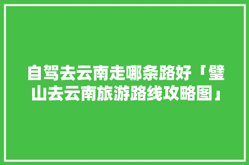 自驾去云南走哪条路好「璧山去云南旅游路线攻略图」 自驾去云南走哪条路好「璧山去云南旅游路线攻略图」 旅游攻略