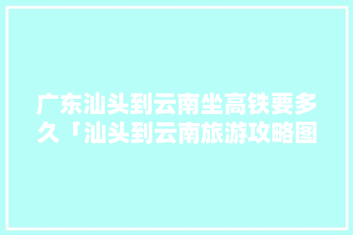 广东汕头到云南坐高铁要多久「汕头到云南旅游攻略图文大全」 广东汕头到云南坐高铁要多久「汕头到云南旅游攻略图文大全」 旅游攻略