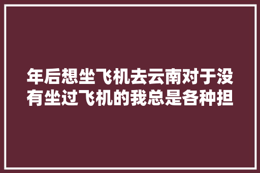 年后想坐飞机去云南对于没有坐过飞机的我总是各种担心想问一下坐飞机需要注意些什么「乘机去云南旅游攻略路线」 年后想坐飞机去云南对于没有坐过飞机的我总是各种担心想问一下坐飞机需要注意些什么「乘机去云南旅游攻略路线」 旅游攻略