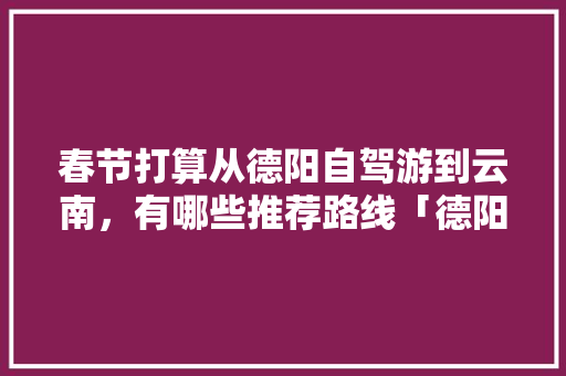 春节打算从德阳自驾游到云南，有哪些推荐路线「德阳去云南旅游攻略省钱吗」 春节打算从德阳自驾游到云南，有哪些推荐路线「德阳去云南旅游攻略省钱吗」 美食菜谱