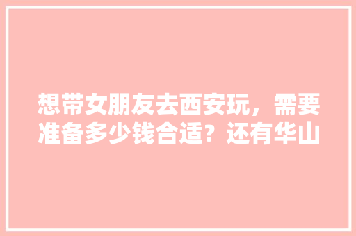 想带女朋友去西安玩，需要准备多少钱合适？还有华山怎么去「云南旅游住行攻略图片大全」 想带女朋友去西安玩，需要准备多少钱合适？还有华山怎么去「云南旅游住行攻略图片大全」 时尚穿搭