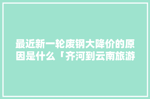 最近新一轮废钢大降价的原因是什么「齐河到云南旅游攻略路线」 最近新一轮废钢大降价的原因是什么「齐河到云南旅游攻略路线」 美食菜谱