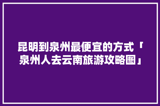 昆明到泉州最便宜的方式「泉州人去云南旅游攻略图」 昆明到泉州最便宜的方式「泉州人去云南旅游攻略图」 手机电脑