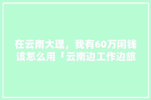 在云南大理，我有60万闲钱该怎么用「云南边工作边旅游」 在云南大理，我有60万闲钱该怎么用「云南边工作边旅游」 时尚穿搭