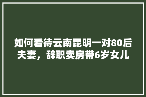 如何看待云南昆明一对80后夫妻，辞职卖房带6岁女儿远航200天「云南旅游同游攻略大全」 如何看待云南昆明一对80后夫妻，辞职卖房带6岁女儿远航200天「云南旅游同游攻略大全」 时尚穿搭
