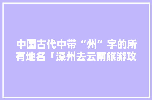 中国古代中带“州”字的所有地名「深州去云南旅游攻略路线」 中国古代中带“州”字的所有地名「深州去云南旅游攻略路线」 时尚穿搭
