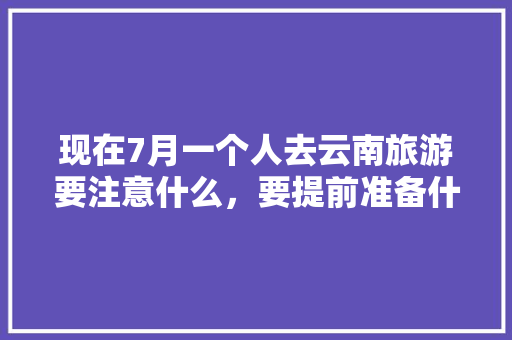 现在7月一个人去云南旅游要注意什么，要提前准备什么「云南旅游攻略7月两个人玩」 现在7月一个人去云南旅游要注意什么，要提前准备什么「云南旅游攻略7月两个人玩」 健康母婴