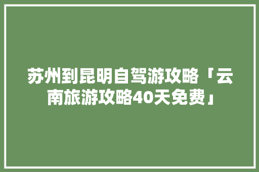 苏州到昆明自驾游攻略「云南旅游攻略40天免费」 苏州到昆明自驾游攻略「云南旅游攻略40天免费」 汽车常识