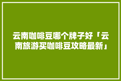 云南咖啡豆哪个牌子好「云南旅游买咖啡豆攻略最新」 云南咖啡豆哪个牌子好「云南旅游买咖啡豆攻略最新」 旅游攻略