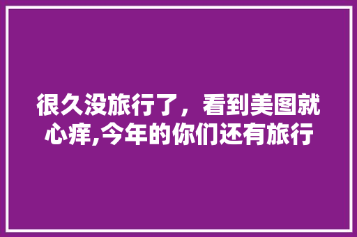 很久没旅行了，看到美图就心痒,今年的你们还有旅行计划吗「云南旅游攻略赶海地点在哪里」 很久没旅行了，看到美图就心痒,今年的你们还有旅行计划吗「云南旅游攻略赶海地点在哪里」 时尚穿搭