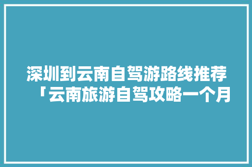 深圳到云南自驾游路线推荐「云南旅游自驾攻略一个月多少钱」 深圳到云南自驾游路线推荐「云南旅游自驾攻略一个月多少钱」 时尚穿搭