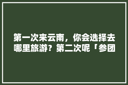 第一次来云南，你会选择去哪里旅游？第二次呢「参团去云南旅游攻略图片大全」 第一次来云南，你会选择去哪里旅游？第二次呢「参团去云南旅游攻略图片大全」 旅游攻略