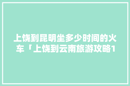 上饶到昆明坐多少时间的火车「上饶到云南旅游攻略10天」 上饶到昆明坐多少时间的火车「上饶到云南旅游攻略10天」 手机电脑