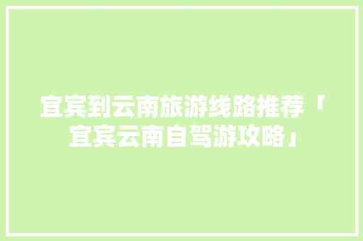 宜宾到云南旅游线路推荐「宜宾云南自驾游攻略」 宜宾到云南旅游线路推荐「宜宾云南自驾游攻略」 汽车常识
