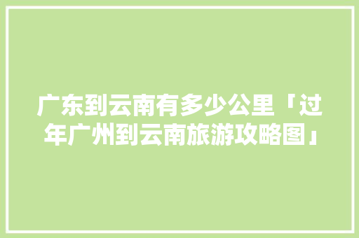 广东到云南有多少公里「过年广州到云南旅游攻略图」 广东到云南有多少公里「过年广州到云南旅游攻略图」 手机电脑