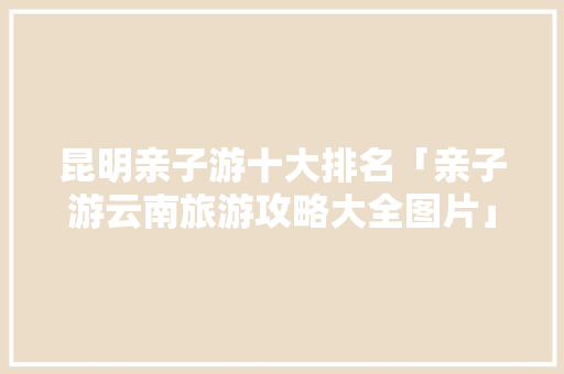 昆明亲子游十大排名「亲子游云南旅游攻略大全图片」 昆明亲子游十大排名「亲子游云南旅游攻略大全图片」 汽车常识
