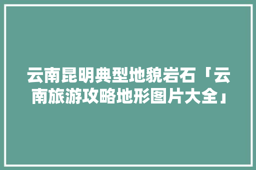 云南昆明典型地貌岩石「云南旅游攻略地形图片大全」 云南昆明典型地貌岩石「云南旅游攻略地形图片大全」 时尚穿搭
