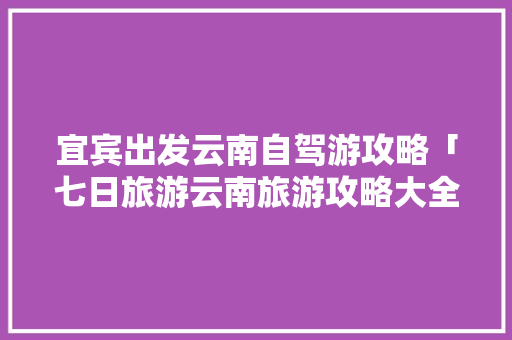 宜宾出发云南自驾游攻略「七日旅游云南旅游攻略大全」 宜宾出发云南自驾游攻略「七日旅游云南旅游攻略大全」 汽车常识