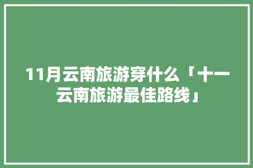 11月云南旅游穿什么「十一云南旅游最佳路线」 11月云南旅游穿什么「十一云南旅游最佳路线」 健康母婴