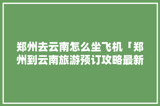 郑州去云南怎么坐飞机「郑州到云南旅游预订攻略最新」 郑州去云南怎么坐飞机「郑州到云南旅游预订攻略最新」 旅游攻略