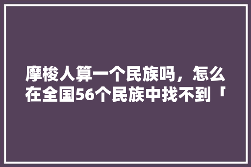 摩梭人算一个民族吗，怎么在全国56个民族中找不到「云南摩梭人家旅游陷阱」 摩梭人算一个民族吗，怎么在全国56个民族中找不到「云南摩梭人家旅游陷阱」 汽车常识