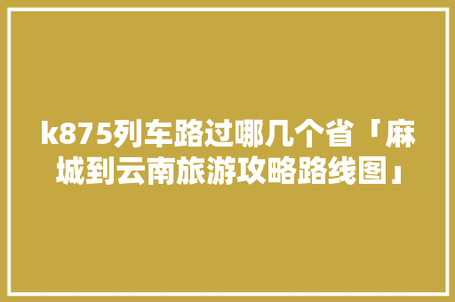 k875列车路过哪几个省「麻城到云南旅游攻略路线图」 k875列车路过哪几个省「麻城到云南旅游攻略路线图」 旅游攻略