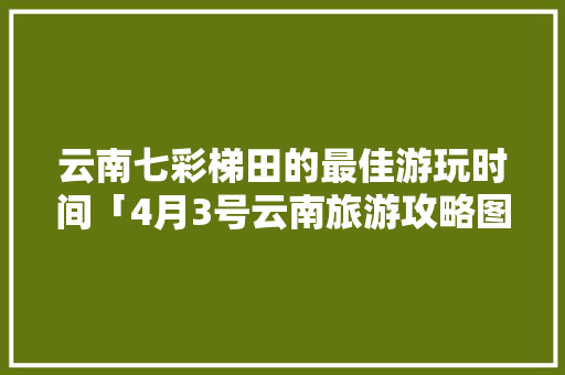 云南七彩梯田的最佳游玩时间「4月3号云南旅游攻略图」 云南七彩梯田的最佳游玩时间「4月3号云南旅游攻略图」 健康母婴