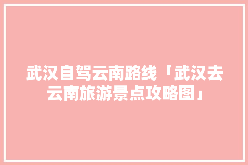 武汉自驾云南路线「武汉去云南旅游景点攻略图」 武汉自驾云南路线「武汉去云南旅游景点攻略图」 汽车常识