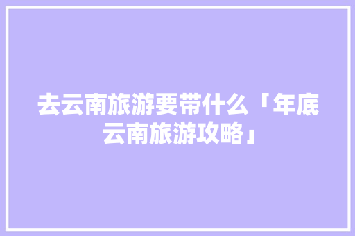 去云南旅游要带什么「年底云南旅游攻略」 去云南旅游要带什么「年底云南旅游攻略」 旅游攻略