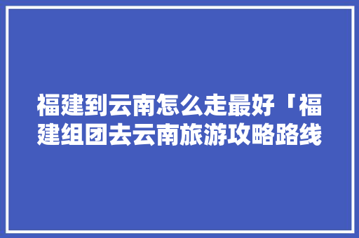福建到云南怎么走最好「福建组团去云南旅游攻略路线」 福建到云南怎么走最好「福建组团去云南旅游攻略路线」 旅游攻略