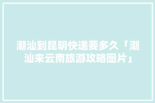 潮汕到昆明快递要多久「潮汕来云南旅游攻略图片」 潮汕到昆明快递要多久「潮汕来云南旅游攻略图片」 旅游攻略