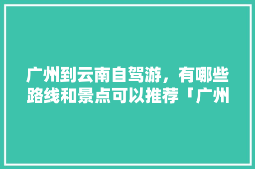 广州到云南自驾游，有哪些路线和景点可以推荐「广州自驾云南游记」 广州到云南自驾游，有哪些路线和景点可以推荐「广州自驾云南游记」 汽车常识