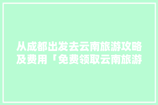 从成都出发去云南旅游攻略及费用「免费领取云南旅游攻略」 从成都出发去云南旅游攻略及费用「免费领取云南旅游攻略」 旅游攻略