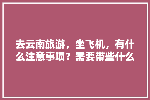 去云南旅游，坐飞机，有什么注意事项？需要带些什么东西「云南旅游下飞机攻略图」 去云南旅游，坐飞机，有什么注意事项？需要带些什么东西「云南旅游下飞机攻略图」 旅游攻略
