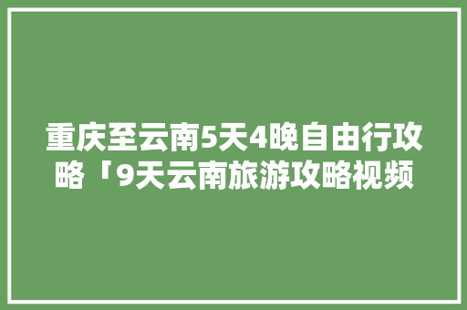 重庆至云南5天4晚自由行攻略「9天云南旅游攻略视频大全」 重庆至云南5天4晚自由行攻略「9天云南旅游攻略视频大全」 汽车常识
