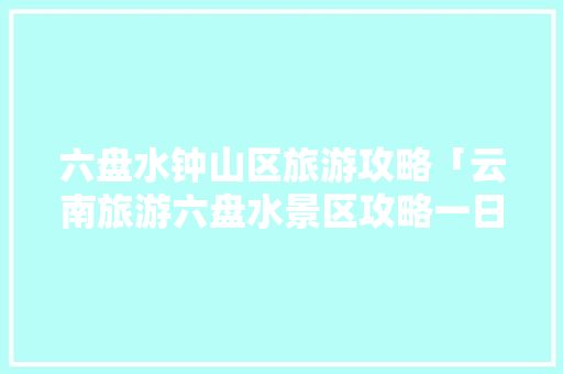 六盘水钟山区旅游攻略「云南旅游六盘水景区攻略一日游」 六盘水钟山区旅游攻略「云南旅游六盘水景区攻略一日游」 健康母婴