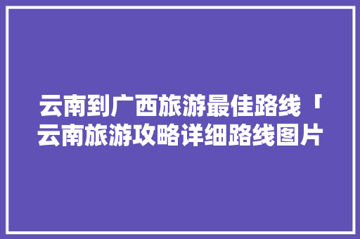 云南到广西旅游最佳路线「云南旅游攻略详细路线图片」 云南到广西旅游最佳路线「云南旅游攻略详细路线图片」 手机电脑