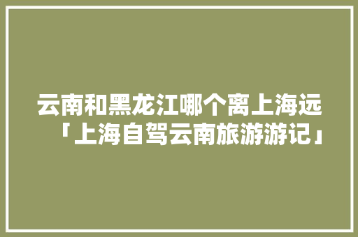 云南和黑龙江哪个离上海远「上海自驾云南旅游游记」 云南和黑龙江哪个离上海远「上海自驾云南旅游游记」 教育法律