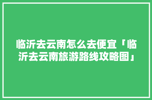 临沂去云南怎么去便宜「临沂去云南旅游路线攻略图」 临沂去云南怎么去便宜「临沂去云南旅游路线攻略图」 手机电脑