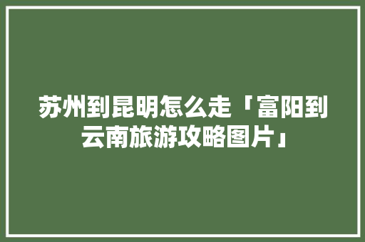 苏州到昆明怎么走「富阳到云南旅游攻略图片」 苏州到昆明怎么走「富阳到云南旅游攻略图片」 旅游攻略