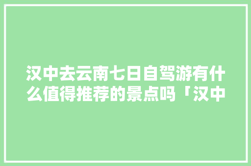 汉中去云南七日自驾游有什么值得推荐的景点吗「汉中到云南旅游攻略自驾游路线」 汉中去云南七日自驾游有什么值得推荐的景点吗「汉中到云南旅游攻略自驾游路线」 手机电脑