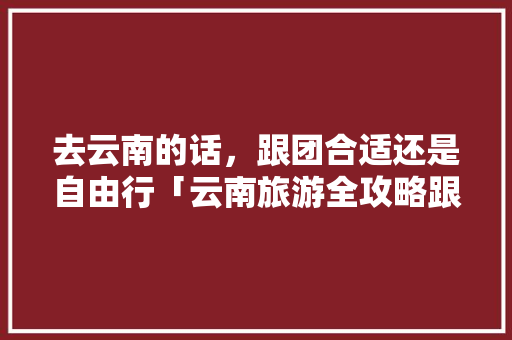 去云南的话，跟团合适还是自由行「云南旅游全攻略跟团5天多少钱」 去云南的话，跟团合适还是自由行「云南旅游全攻略跟团5天多少钱」 手机电脑