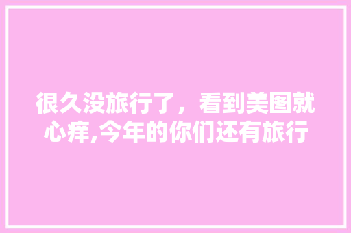 很久没旅行了，看到美图就心痒,今年的你们还有旅行计划吗「云南五天四晚旅游线路」 很久没旅行了，看到美图就心痒,今年的你们还有旅行计划吗「云南五天四晚旅游线路」 教育法律