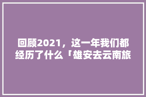回顾2021，这一年我们都经历了什么「雄安去云南旅游攻略路线图」 回顾2021，这一年我们都经历了什么「雄安去云南旅游攻略路线图」 汽车常识