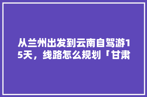 从兰州出发到云南自驾游15天，线路怎么规划「甘肃自驾出发云南旅游攻略大全」 从兰州出发到云南自驾游15天，线路怎么规划「甘肃自驾出发云南旅游攻略大全」 教育法律